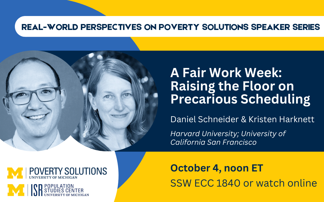 Real-World Perspectives on Poverty Solutions Speaker Series. Daniel Schneider & Kristen Harknett,"A Fair Work Week: Raising the Floor on Precarious Scheduling." October 4, noon ET. SSW ECC 1840 or watch online.