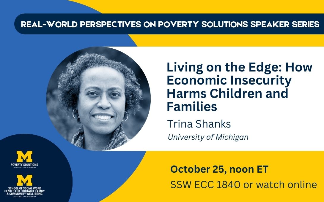 Real-World Perspectives on Poverty Solutions Speaker Series. "Living on the Edge: How Economic Insecurity Harms Children and Families," byTrina Shanks, October 25, noon ET. SSW ECC 1840 or watch online