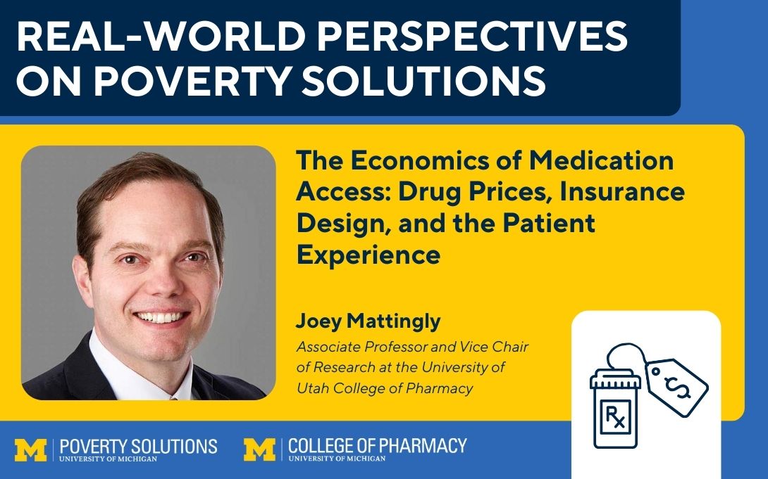 Real-World Perspectives on Poverty Solutions Speaker Series. "The Economics of Medication Access: Drug Prices, Insurance Design, and the Patient Experience," Joey Mattingly, Joey Mattingly | Associate Professor and Vice Chair of Research at the University of Utah College of Pharmacy