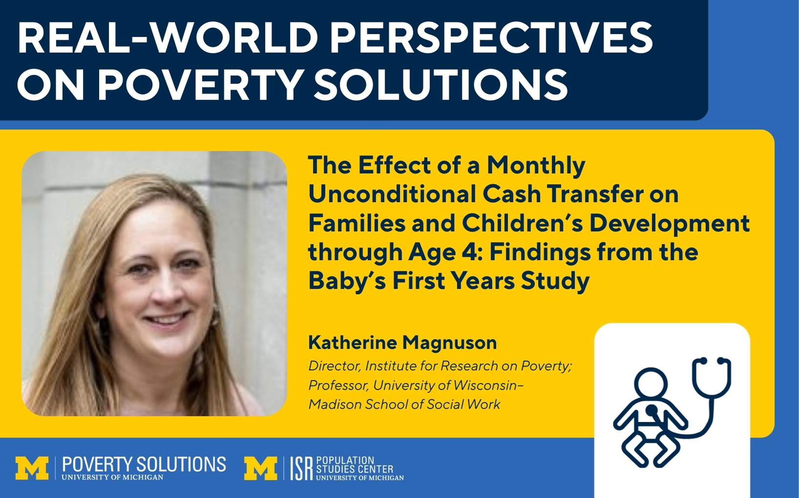 Real-World Perspectives on Poverty Solutions Speaker Series. "The Effect of a Monthly Unconditional Cash Transfer on Families and Children’s Development through Age 4: Findings from the Baby’s First Years Study," by Katherine Magnuson, Director, Institute for Research on Poverty; Professor, University of Wisconsin–Madison School of Social Work  Cosponsored by the University of Michigan Population Studies Center.