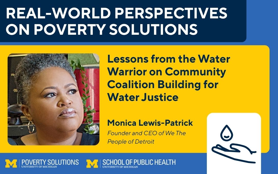 Real-World Perspectives on Poverty Solutions Speaker Series. "Lessons from the Water Warrior on Community Coalition Building for Water Justice," Monica Lewis-Patrick, Founder and CEO of We The People of Detroit.