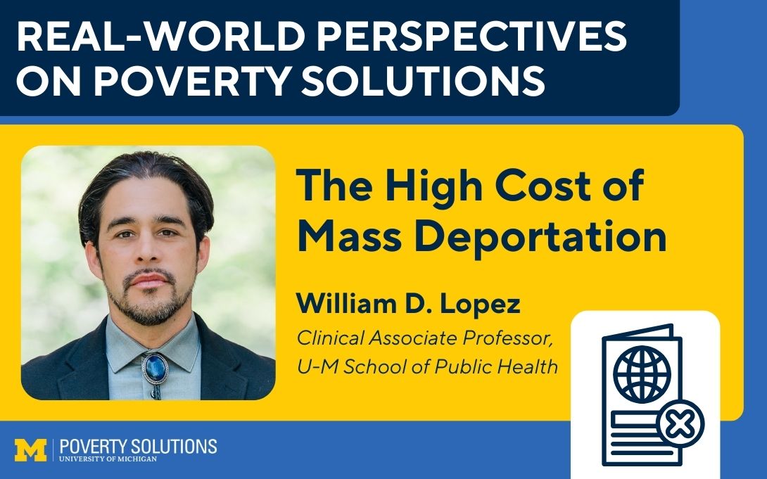 Real-World Perspectives on Poverty Solutions Speaker Series. "The High Cost of Mass Deportation," William D. Lopez, Clinical Associate Professor, U-M School of Public Health.