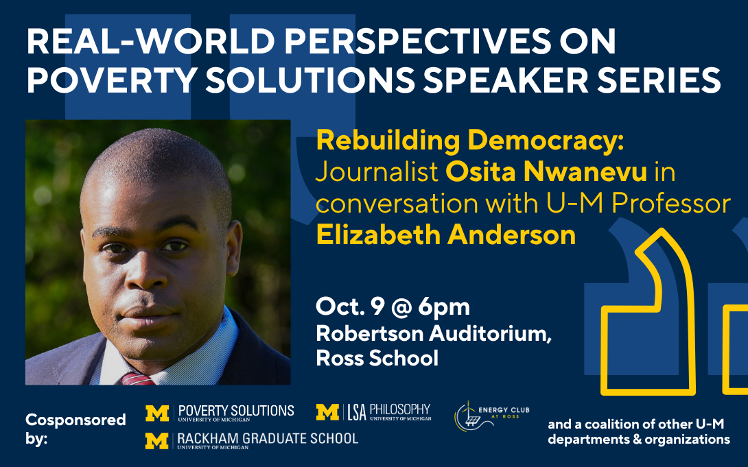 Real-World Perspectives on Poverty Solutions Speaker Series. "Rebuilding Democracy" with Journalist Osita Nwanevu in conversation with U-M Professor Elizabeth Anderson. October 9 at 6pm in the Roberston Auditorium at the Ross School