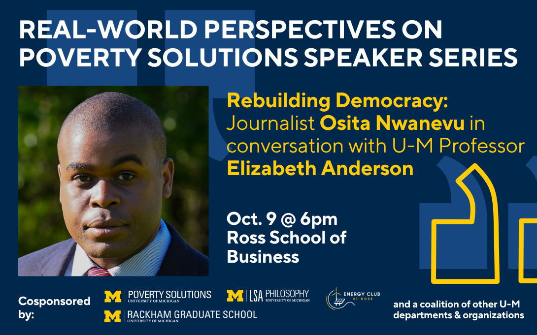 Real-World Perspectives on Poverty Solutions Speaker Series. "Rebuilding Democracy: Journalist Osita Nwanevu in conversation with U-M Professor Elizabeth Anderson." Oct. 9 at 6pm in the Ross School of Business.