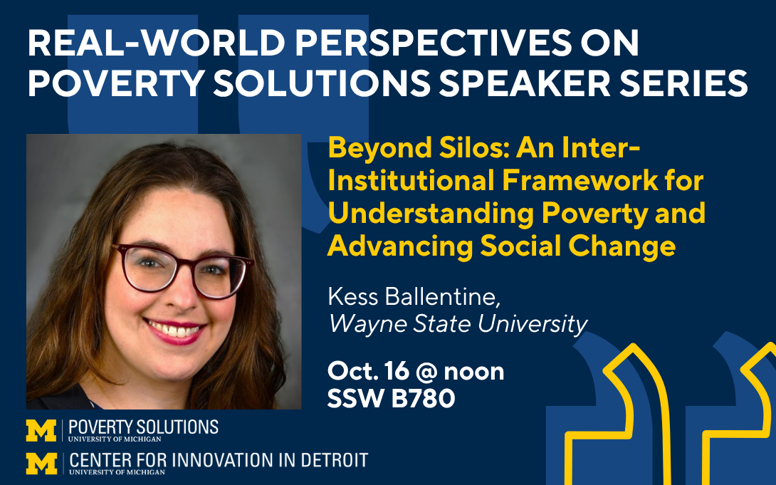 Real-World Perspectives on Poverty Solutions Speaker Series. "Beyond Silos: An Inter-Institutional Framework for Understanding Poverty and Advancing Social Change" by Kess Ballentine, Wayne State University. Oct. 16 at noon in SSW B780.