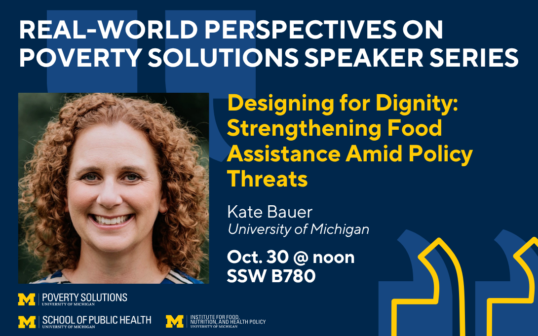 Real-World Perspectives on Poverty Solutions Speaker Series. "Designing for Dignity: Strengthening Food Assistance Amid Policy Threats" with Kate Bauer on Oct. 30 at noon in SSW B780.