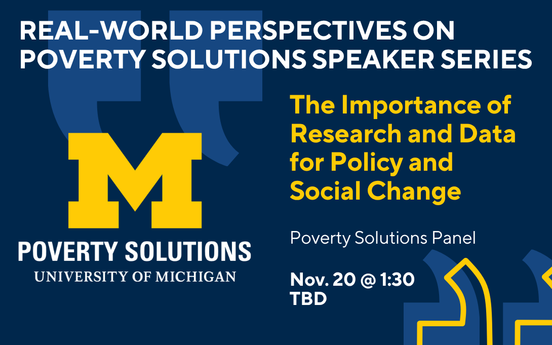 Real-World Perspectives on Poverty Solutions Speaker Series. "The Importance of Research and Data for Policy and Social Change" with a Poverty Solutions Panel of speakers. Join us Nov. 20 at 1:30pm, location TBD.