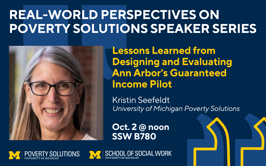 Real-World Perspectives on Poverty Solutions Speaker Series. "Lessons Learned from Designing and Evaluating Ann Arbor's Guaranteed Income Pilot" by Kristin Seefeldt, University of Michigan Poverty Solutions. Oct 2 at noon, SSW B780