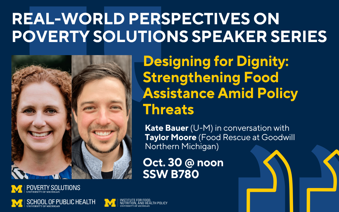 Real-World Perspectives on Poverty Solutions Speaker Series. "Designing for Dignity: Strengthening Food Assistance Amid Policy Threats" with Kate Bauer in conversation with Taylore Moore on Oct. 30 at noon in SSW B780.