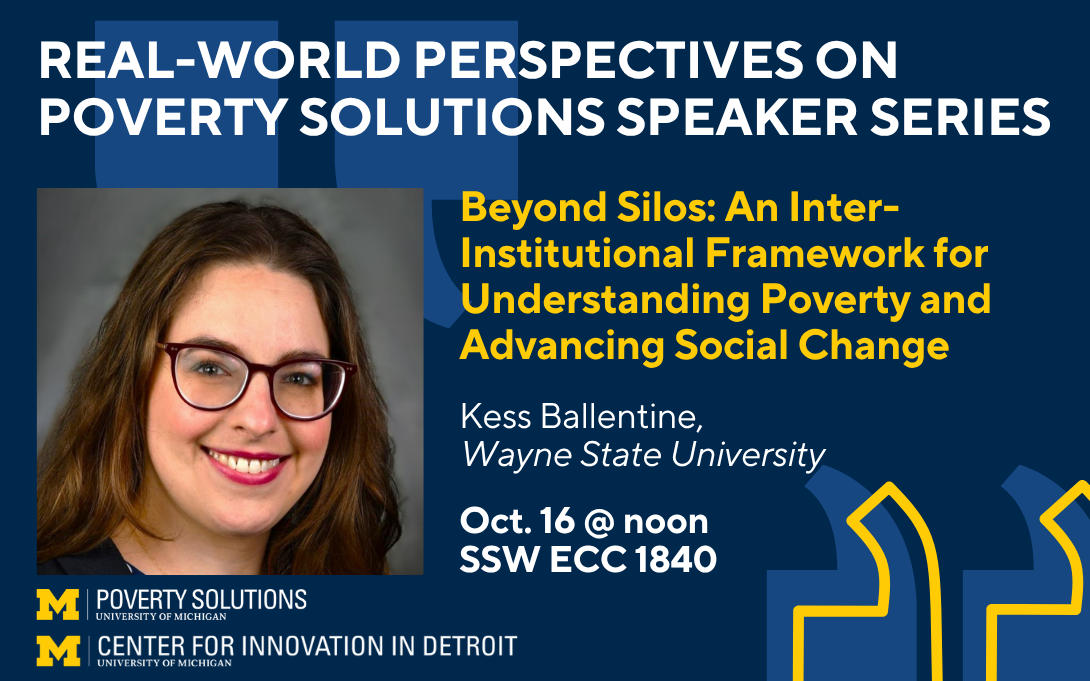 Real-World Perspectives on Poverty Solutions Speaker Series. "Beyond Silos: An Inter-Institutional Framework for Understanding Poverty and Advancing Social Change" by Kess Ballentine, Wayne State University. Oct. 16 at noon in SSW ECC 1840.